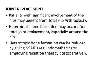 JOINT REPLACEMENT
• Patients with significant involvement of the
hips may benefit from Total Hip Arthroplasty.
• Heterotopic bone formation may occur after
total joint replacement, especially around the
hip.
• Heterotopic bone formation can be reduced
by giving NSAIDs (eg, indomethacin) or
employing radiation therapy postoperatively.
 