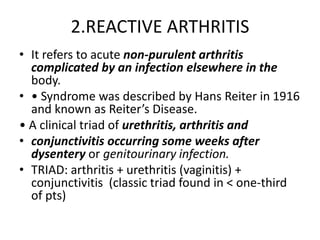 2.REACTIVE ARTHRITIS
• It refers to acute non-purulent arthritis
complicated by an infection elsewhere in the
body.
• • Syndrome was described by Hans Reiter in 1916
and known as Reiter’s Disease.
• A clinical triad of urethritis, arthritis and
• conjunctivitis occurring some weeks after
dysentery or genitourinary infection.
• TRIAD: arthritis + urethritis (vaginitis) +
conjunctivitis (classic triad found in < one-third
of pts)
 