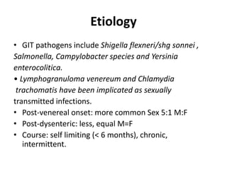 Etiology
• GIT pathogens include Shigella flexneri/shg sonnei ,
Salmonella, Campylobacter species and Yersinia
enterocolitica.
• Lymphogranuloma venereum and Chlamydia
trachomatis have been implicated as sexually
transmitted infections.
• Post-venereal onset: more common Sex 5:1 M:F
• Post-dysenteric: less, equal M=F
• Course: self limiting (< 6 months), chronic,
intermittent.
 