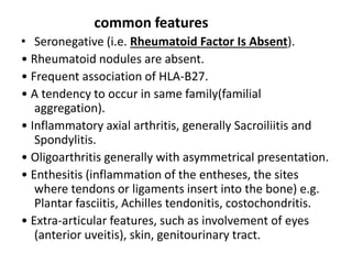 • Seronegative (i.e. Rheumatoid Factor Is Absent).
• Rheumatoid nodules are absent.
• Frequent association of HLA-B27.
• A tendency to occur in same family(familial
aggregation).
• Inflammatory axial arthritis, generally Sacroiliitis and
Spondylitis.
• Oligoarthritis generally with asymmetrical presentation.
• Enthesitis (inflammation of the entheses, the sites
where tendons or ligaments insert into the bone) e.g.
Plantar fasciitis, Achilles tendonitis, costochondritis.
• Extra-articular features, such as involvement of eyes
(anterior uveitis), skin, genitourinary tract.
common features
 