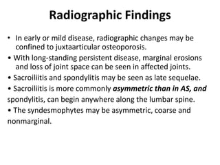 Radiographic Findings
• In early or mild disease, radiographic changes may be
confined to juxtaarticular osteoporosis.
• With long-standing persistent disease, marginal erosions
and loss of joint space can be seen in affected joints.
• Sacroiliitis and spondylitis may be seen as late sequelae.
• Sacroiliitis is more commonly asymmetric than in AS, and
spondylitis, can begin anywhere along the lumbar spine.
• The syndesmophytes may be asymmetric, coarse and
nonmarginal.
 