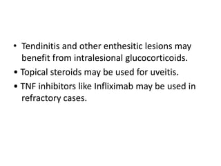 • Tendinitis and other enthesitic lesions may
benefit from intralesional glucocorticoids.
• Topical steroids may be used for uveitis.
• TNF inhibitors like Infliximab may be used in
refractory cases.
 