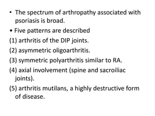 • The spectrum of arthropathy associated with
psoriasis is broad.
• Five patterns are described
(1) arthritis of the DIP joints.
(2) asymmetric oligoarthritis.
(3) symmetric polyarthritis similar to RA.
(4) axial involvement (spine and sacroiliac
joints).
(5) arthritis mutilans, a highly destructive form
of disease.
 