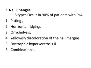 • Nail Changes :
6 types Occur in 90% of patients with PsA
1. Pitting ,
2. Horizontal ridging,
3. Onycholysis,
4. Yellowish discoloration of the nail margins,
5. Dystrophic hyperkeratosis &
6. Combinations .
 