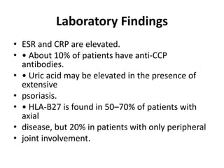 Laboratory Findings
• ESR and CRP are elevated.
• • About 10% of patients have anti-CCP
antibodies.
• • Uric acid may be elevated in the presence of
extensive
• psoriasis.
• • HLA-B27 is found in 50–70% of patients with
axial
• disease, but 20% in patients with only peripheral
• joint involvement.
 
