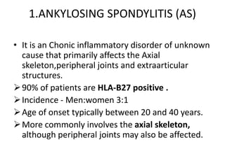 1.ANKYLOSING SPONDYLITIS (AS)
• It is an Chonic inflammatory disorder of unknown
cause that primarily affects the Axial
skeleton,peripheral joints and extraarticular
structures.
90% of patients are HLA-B27 positive .
Incidence - Men:women 3:1
Age of onset typically between 20 and 40 years.
More commonly involves the axial skeleton,
although peripheral joints may also be affected.
 