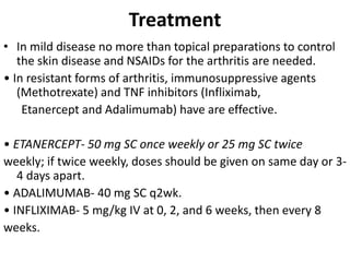 Treatment
• In mild disease no more than topical preparations to control
the skin disease and NSAIDs for the arthritis are needed.
• In resistant forms of arthritis, immunosuppressive agents
(Methotrexate) and TNF inhibitors (Infliximab,
Etanercept and Adalimumab) have are effective.
• ETANERCEPT- 50 mg SC once weekly or 25 mg SC twice
weekly; if twice weekly, doses should be given on same day or 3-
4 days apart.
• ADALIMUMAB- 40 mg SC q2wk.
• INFLIXIMAB- 5 mg/kg IV at 0, 2, and 6 weeks, then every 8
weeks.
 