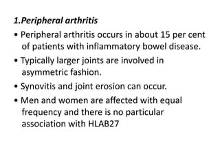 1.Peripheral arthritis
• Peripheral arthritis occurs in about 15 per cent
of patients with inflammatory bowel disease.
• Typically larger joints are involved in
asymmetric fashion.
• Synovitis and joint erosion can occur.
• Men and women are affected with equal
frequency and there is no particular
association with HLAB27
 