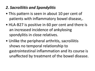 2. Sacroiliitis and Spondylitis
• This pattern is seen in about 10 per cent of
patients with inflammatory bowel disease,.
• HLA-B27 is positive in 60 per cent and there is
an increased incidence of ankylosing
spondylitis in close relatives.
• Unlike the peripheral arthritis, sacroiliitis
shows no temporal relationship to
gastrointestinal inflammation and its course is
unaffected by treatment of the bowel disease.
 
