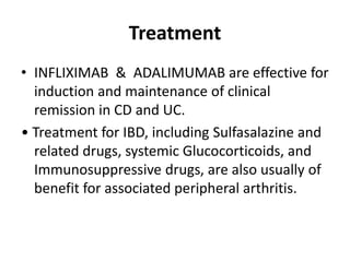 Treatment
• INFLIXIMAB & ADALIMUMAB are effective for
induction and maintenance of clinical
remission in CD and UC.
• Treatment for IBD, including Sulfasalazine and
related drugs, systemic Glucocorticoids, and
Immunosuppressive drugs, are also usually of
benefit for associated peripheral arthritis.
 