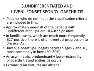 5.UNDIFFERENTIATED AND
JUVENILEONSET SPONDYLOARTHRITIS
• Patients who do not meet the classification criteria
are included in this.
• Approximately one-half of the patients with
undifferentiated SpA are HLA-B27-positive.
• In familial cases, which are much more frequently
B27-positive, there is often eventual progression to
classical AS.
• Juvenile-onset SpA, begins between ages 7 and 16,
most commonly in boys (60–80%).
• An asymmetric, predominantly lower-extremity
oligoarthritis and enthesitis occurs.
• Extraarticular features are absent.
 