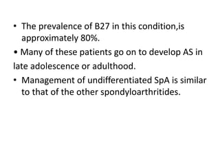 • The prevalence of B27 in this condition,is
approximately 80%.
• Many of these patients go on to develop AS in
late adolescence or adulthood.
• Management of undifferentiated SpA is similar
to that of the other spondyloarthritides.
 