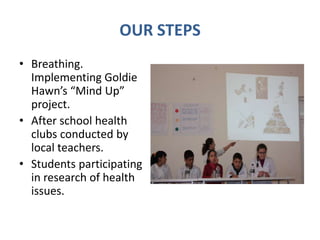 OUR STEPS
• Breathing.
Implementing Goldie
Hawn’s “Mind Up”
project.
• After school health
clubs conducted by
local teachers.
• Students participating
in research of health
issues.
 