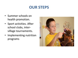 OUR STEPS
• Summer schools on
health promotion.
• Sport activities. After
school clubs, inter-
village tournaments.
• Implementing nutrition
programs
 