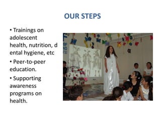 OUR STEPS
• Trainings on
adolescent
health, nutrition, d
ental hygiene, etc
• Peer-to-peer
education.
• Supporting
awareness
programs on
health.
 