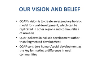 OUR VISION AND BELIEF
• COAF’s vision is to create an exemplary holistic
model for rural development, which can be
replicated in other regions and communities
of Armenia
• COAF believes in holistic development rather
than fragmented development
• COAF considers human/social development as
the key for making a difference in rural
communities
 