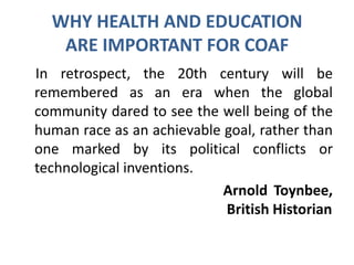 WHY HEALTH AND EDUCATION
ARE IMPORTANT FOR COAF
In retrospect, the 20th century will be
remembered as an era when the global
community dared to see the well being of the
human race as an achievable goal, rather than
one marked by its political conflicts or
technological inventions.
Arnold Toynbee,
British Historian
 