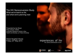 The HIV Seroconversion Study
What we've learnt so far,
and what we're planning next
Presented by Ian Down
Kirby Institute, UNSW
Australian Research Centre in Sex,
Health and Society, La Trobe University
Grace Vaughan House
Friday, 23rd May 2014
 