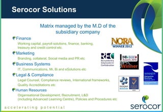 Serocor Solutions

                 Matrix managed by the M.D of the
                        subsidiary company
 Finance
  Working capital, payroll solutions, finance, banking,
  treasury and credit control etc.
 Marketing
  Branding, collateral, Social media and PR etc
 Business Systems
  IT, Communications, Mi, Bi and eSolutions etc
 Legal & Compliance
  Legal Counsel, Compliance reviews, International frameworks,
  Quality Accreditations etc
 Human Resources
  Organisational Development, Recruitment, L&D
  (including Advanced Learning Centre), Policies and Procedures etc
 