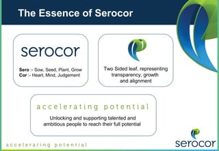 The Essence of Serocor




Sero :- Sow, Seed, Plant, Grow         Two Sided leaf, representing
Cor :- Heart, Mind, Judgement            transparency, growth
                                             and alignment




             Unlocking and supporting talented and
           ambitious people to reach their full potential
 