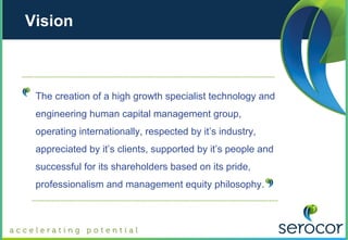 Vision



 The creation of a high growth specialist technology and
 engineering human capital management group,
 operating internationally, respected by it’s industry,
 appreciated by it’s clients, supported by it’s people and
 successful for its shareholders based on its pride,
 professionalism and management equity philosophy.
 