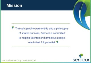 Mission




   Through genuine partnership and a philosophy
     of shared success, Serocor is committed
     to helping talented and ambitious people
             reach their full potential.
 