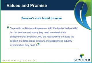 Values and Promise

           Serocor’s core brand promise


 To provide ambitious entrepreneurs with ‘the best of both worlds’
 i.e. the freedom and space they need to unleash their
 entrepreneurial ambitions AND the reassurance of having the
 support of a large group structure and experienced industry
 experts when they need it
 
