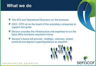 What we do


 The M.D and Operational Directors run the business
 CEO / CFO sit on the board of the subsidiary companies to
 support and guide
 Serocor provides the infrastructure and expertise to run the
 back office functions required to thrive
 Serocor’s board will provide:- strategic, visionary, tested,
 practical and aligned support/guidance as required.
 