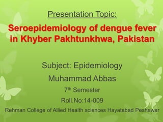 Presentation Topic:
Seroepidemiology of dengue fever
in Khyber Pakhtunkhwa, Pakistan
Subject: Epidemiology
Muhammad Abbas
7th Semester
Roll.No:14-009
Rehman College of Allied Health sciences Hayatabad Peshawar
 