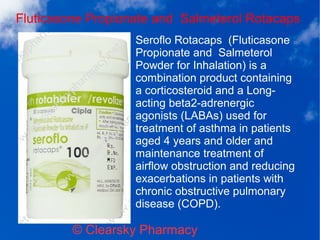 Fluticasone Propionate and Salmeterol Rotacaps
© Clearsky Pharmacy
Seroflo Rotacaps (Fluticasone
Propionate and Salmeterol
Powder for Inhalation) is a
combination product containing
a corticosteroid and a Long-
acting beta2-adrenergic
agonists (LABAs) used for
treatment of asthma in patients
aged 4 years and older and
maintenance treatment of
airflow obstruction and reducing
exacerbations in patients with
chronic obstructive pulmonary
disease (COPD).
 