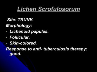 Lichen Scrofulosorum Site: TRUNK Morphology: Lichenoid papules. Follicular. Skin-colored. Response to anti- tuberculosis therapy: good. 