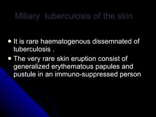 It is rare haematogenous dissemnated of tuberculosis . The very rare skin eruption consist of generalized erythematous papules and pustule in an immuno-suppressed person  Miliary  tuberculosis of the skin  