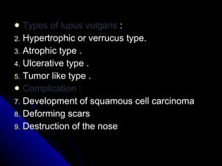 Types of lupus vulgaris  : Hypertrophic or verrucus type. Atrophic type . Ulcerative type . Tumor like type . Complication :  Development of squamous cell carcinoma  Deforming scars  Destruction of the nose  