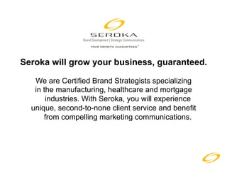 Seroka will grow your business, guaranteed.

   We are Certified Brand Strategists specializing
   in the manufacturing, healthcare and mortgage
       industries. With Seroka, you will experience
  unique, second-to-none client service and benefit
      from compelling marketing communications.
 