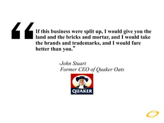 “
If this business were split up, I would give you the
land and the bricks and mortar, and I would take
the brands and trademarks, and I would fare
better than you.”

          -John Stuart
           Former CEO of Quaker Oats
 