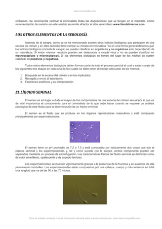 www.monografias.com
Para ver trabajos similares o recibir información semanal sobre nuevas publicaciones, visite www.monografias.com
embarazo. Se recomienda verificar al criminalista todas las disposiciones que se tengan en el mercado. Como
recomendación de revisión en este sentido se remite al lector al sitio venezolano www.tiendaforense.com
LOS OTROS ELEMENTOS DE LA SEROLOGÍA
Además de la sangre, como ya se ha mencionado existen otros indicios biológicos que participan en una
escena de crimen y en ellos también debe centrar su mirada el criminalista. Ya en una forma general diríamos que
los indicios biológicos (incluida la sangre) se pueden clasificar en orgánicos y no orgánicos esto dependiendo de
su naturaleza. Si estos mismos residuos pueden ser detectados a simple vista o no se pueden clasificar en
macroscópicos y microscópicos. Si los elementos biológicos se toman del lugar de los hechos se suelen
clasificar en positivos y negativos.
Todos estos elementos biológicos deben forman parte de todo el proceso pericial el cual a saber consta de
las siguientes tres etapas en cada una de las cuales se debe tener el manejo adecuado de los mismos:
1. Búsqueda en la escena del crimen y en los implicados.
2. Recogida y envío al laboratorio.
3. Exámenes analíticos y su interpretación.
EL LÍQUIDO SEMINAL
El semen es sin lugar a duda el mayor de los componentes de una escena de crimen sexual por lo que es
de vital importancia el conocimiento para el criminalista de lo que debe hacer cuando se requiere un análisis
patológico de este fluido para la determinación de un hecho criminal.
El semen es el fluido que se produce en los órganos reproductores masculinos y está compuesto
principalmente por espermatozoides:
El semen tiene un pH promedio de 7.2 a 7.3 y está compuesto por básicamente dos cosas que son el
plasma seminal y los espermatozoides y, tal y como sucede con la sangre, ambos componente pueden ser
separados mediante un proceso de centrifugación. Las características físicas del fluido seminal se definirían como
de color amarillento, opalescente y de aspecto lechoso.
Los espermatozoides se mueven vigorosamente gracias a la presencia de la fructosa y en ausencia de ella
permanecen inmóviles. Los espermatozoides están compuestos por una cabeza, cuerpo y cola teniendo en total
una longitud que va de las 50 a las 70 micras.
 