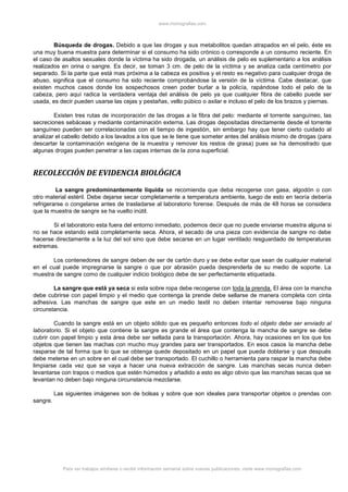 www.monografias.com
Para ver trabajos similares o recibir información semanal sobre nuevas publicaciones, visite www.monografias.com
Búsqueda de drogas. Debido a que las drogas y sus metabolitos quedan atrapados en el pelo, éste es
una muy buena muestra para determinar si el consumo ha sido crónico o corresponde a un consumo reciente. En
el caso de asaltos sexuales donde la víctima ha sido drogada, un análisis de pelo es suplementario a los análisis
realizados en orina o sangre. Es decir, se toman 3 cm. de pelo de la víctima y se analiza cada centímetro por
separado. Si la parte que está mas próxima a la cabeza es positiva y el resto es negativo para cualquier droga de
abuso, significa que el consumo ha sido reciente comprobándose la versión de la víctima. Cabe destacar, que
existen muchos casos donde los sospechosos creen poder burlar a la policía, rapándose todo el pelo de la
cabeza, pero aquí radica la verdadera ventaja del análisis de pelo ya que cualquier fibra de cabello puede ser
usada, es decir pueden usarse las cejas y pestañas, vello púbico o axilar e incluso el pelo de los brazos y piernas.
Existen tres rutas de incorporación de las drogas a la fibra del pelo: mediante el torrente sanguíneo, las
secreciones sebáceas y mediante contaminación externa. Las drogas depositadas directamente desde el torrente
sanguíneo pueden ser correlacionadas con el tiempo de ingestión, sin embargo hay que tener cierto cuidado al
analizar el cabello debido a los lavados a los que se le tiene que someter antes del análisis mismo de drogas (para
descartar la contaminación exógena de la muestra y remover los restos de grasa) pues se ha demostrado que
algunas drogas pueden penetrar a las capas internas de la zona superficial.
RECOLECCIÓN DE EVIDENCIA BIOLÓGICA
La sangre predominantemente líquida se recomienda que deba recogerse con gasa, algodón o con
otro material estéril. Debe dejarse secar completamente a temperatura ambiente, luego de esto en teoría debería
refrigerarse o congelarse antes de trasladarse al laboratorio forense. Después de más de 48 horas se considera
que la muestra de sangre se ha vuelto inútil.
Si el laboratorio esta fuera del entorno inmediato, podemos decir que no puede enviarse muestra alguna si
no se hace estando está completamente seca. Ahora, el secado de una pieza con evidencia de sangre no debe
hacerse directamente a la luz del sol sino que debe secarse en un lugar ventilado resguardado de temperaturas
extremas.
Los contenedores de sangre deben de ser de cartón duro y se debe evitar que sean de cualquier material
en el cual puede impregnarse la sangre o que por abrasión pueda desprenderla de su medio de soporte. La
muestra de sangre como de cualquier indicio biológico debe de ser perfectamente etiquetada.
La sangre que está ya seca si esta sobre ropa debe recogerse con toda la prenda. El área con la mancha
debe cubrirse con papel limpio y el medio que contenga la prende debe sellarse de manera completa con cinta
adhesiva. Las manchas de sangre que este en un medio textil no deben intentar removerse bajo ninguna
circunstancia.
Cuando la sangre está en un objeto sólido que es pequeño entonces todo el objeto debe ser enviado al
laboratorio. Si el objeto que contiene la sangre es grande el área que contenga la mancha de sangre se debe
cubrir con papel limpio y esta área debe ser sellada para la transportación. Ahora, hay ocasiones en los que los
objetos que tienen las machas con mucho muy grandes para ser transportados. En esos casos la mancha debe
rasparse de tal forma que lo que se obtenga quede depositado en un papel que pueda doblarse y que después
debe meterse en un sobre en el cual debe ser transportado. El cuchillo o herramienta para raspar la mancha debe
limpiarse cada vez que se vaya a hacer una nueva extracción de sangre. Las manchas secas nunca deben
levantarse con trapos o medios que estén húmedos y añadido a esto es algo obvio que las manchas secas que se
levantan no deben bajo ninguna circunstancia mezclarse.
Las siguientes imágenes son de bolsas y sobre que son ideales para transportar objetos o prendas con
sangre.
 