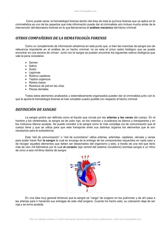 www.monografias.com
Para ver trabajos similares o recibir información semanal sobre nuevas publicaciones, visite www.monografias.com
Como puede verse, la hematología forense dentro del área de toda la química forense que se aplica en la
criminalística es uno de los aspectos que más información puede dar al criminalista aún incluso mucho antes de la
intervención del laboratorio forense en lo que llamaríamos el análisis mecánico del hecho criminal.
OTROS COMPAÑEROS DE LA HEMATOLOGÍA FORENSE
Como un complemento de información añadimos en este punto que, si bien las manchas de sangre son de
relevancia importante en el análisis de un hecho criminal, no es esta el único rastro biológico que se puede
encontrar en una escena de crimen. Junto con la sangre se pueden encontrar los siguientes rastros biológicos que
vale la pena considerar.
 Semen
 Saliva
 Sudor
 Lagrimas
 Rastros capilares
 Tejidos orgánicos
 Restos óseos
 Residuos de piel en las uñas
 Piezas dentales
Todos estos elementos analizados y sistemáticamente organizados pueden dar al criminalista junto con lo
que le aporta la hematología forense el más completo cuadro posible con respecto al hecho criminal.
DEFINICIÓN DE SANGRE
La sangre podría ser definida como el líquido que circula por las arterias y las venas del cuerpo. En el
hombre y los vertebrados, la sangre es de color rojo, en los insectos y crustáceos es blanca y transparente y en
los moluscos blanca azulada. Se puede concebir a la sangre como la más compleja vía de comunicación que el
cuerpo tiene y que se utiliza para que este transporte entre sus distintos órganos los elementos que le son
necesarios para la subsistencia.
Esta “red de comunicación” o “red de suministros” utiliza arterias, arteriolas, capilares, vénulas y venas
para poder hacer fluir la sangre la cual se encarga de la entrega de los componentes requeridos en cada caso y
de recoger aquellos elementos que deben ser desechados del organismo y esto, a través de una red que tiene
más de cien mil kilómetros por la cual el corazón (eje central del sistema circulatorio) bombea sangre a un ritmo
de cinco a seis mil litros diarios de sangre.
En una idea muy general diríamos que la sangre se “carga” de oxígeno en los pulmones y de ahí pasa a
las arterias para ir haciendo sus entregas de este vital oxígeno. Cuando ha hecho esto, su coloración deja de ser
roja y se torna azulada.
 
