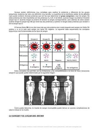 www.monografias.com
Para ver trabajos similares o recibir información semanal sobre nuevas publicaciones, visite www.monografias.com
Aunque existen definiciones muy complejas para explicar la existencia y diferencia de los grupos
sanguíneos, podemos dar esto una definición muy sencilla. La superficie de la membrana celular de los glóbulos
rojos puede contener diversas proteínas que son las que determinan el grupo sanguíneo o tipo de sangre. De
estas proteínas las más importantes son las proteínas A y la B. A tal efecto, quienes tengan la proteína A tendrán
sangre tipo A. Quienes tengan la proteína B tendrán la sangre correspondiente, pero además de estos existen
quiénes tengan la sangre tipo AB (por tener las dos proteínas) y quiénes no tengan estas proteínas que vendrán a
ser la sangre tipo O.
El famoso factor Rh no es otra cosa más que otra proteína que si está presente será sangre con factor Rh
positivo y si no lo está será sangre con factor Rh negativo. La siguiente tabla esquematiza los conceptos
bioquímicos más fundamentales de los tipos de sangre.
Estos conceptos nos permiten ver las limitaciones y las compatibilidades a la hora de hacer donaciones
sangre lo que puede quedar determinado por la siguiente imagen:
Como puede deducirse, la mezcla de sangre incompatible puede derivar en severas complicaciones de
salud e incluso en la muerte.
LA SANGRE Y EL LUGAR DEL HECHO
 