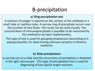 B-precipitation
a/ Ring precipitation test
A solution of antigen is layered on the surface of the antibody in a
small tube or capillary tube. A narrow ring of precipitate occurs near
the junction of two fluids. The result can be read visually. The
concentration of immunoprecipitate is possible to be measured by
this method or by laser nephelometry.
This type of test is used for grouping streptococci (according to C
polysaccharide), for determining unknown proteins in forensic
medicine.
b/ Slide precipitation
is carried out on a slide and the occurrence of precipitate is detected
in the light microscope . This type of precipitation test is used for
diagnosing of lues (quick reagin reaction).
 