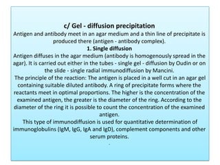 c/ Gel - diffusion precipitation
Antigen and antibody meet in an agar medium and a thin line of precipitate is
produced there (antigen - antibody complex).
1. Single diffusion
Antigen diffuses in the agar medium (antibody is homogenously spread in the
agar). It is carried out either in the tubes - single gel - diffusion by Oudin or on
the slide - single radial immunodiffusion by Mancini.
The principle of the reaction: The antigen is placed in a well cut in an agar gel
containing suitable diluted antibody. A ring of precipitate forms where the
reactants meet in optimal proportions. The higher is the concentration of the
examined antigen, the greater is the diameter of the ring. According to the
diameter of the ring it is possible to count the concentration of the examined
antigen.
This type of immunodiffusion is used for quantitative determination of
immunoglobulins (IgM, IgG, IgA and IgD), complement components and other
serum proteins.
.
 