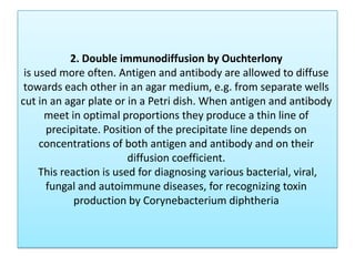 2. Double immunodiffusion by Ouchterlony
is used more often. Antigen and antibody are allowed to diffuse
towards each other in an agar medium, e.g. from separate wells
cut in an agar plate or in a Petri dish. When antigen and antibody
meet in optimal proportions they produce a thin line of
precipitate. Position of the precipitate line depends on
concentrations of both antigen and antibody and on their
diffusion coefficient.
This reaction is used for diagnosing various bacterial, viral,
fungal and autoimmune diseases, for recognizing toxin
production by Corynebacterium diphtheria
 