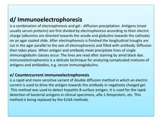 d/ Immunoelectrophoresis
is a combination of electrophoresis and gel - diffusion precipitation. Antigens (most
usually serum proteins) are first divided by electrophoresis according to their electric
charge (albumins are directed towards the anode and globulins towards the cathode)
on an agar coated slide. After electrophoresis is finished the longitudinal troughs are
cut in the agar parallel to the axis of electrophoresis and filled with antibody. Diffusion
then takes place. When antigen and antibody meet precipitate lines of single
immunoglobulin classes occur. The lines are read after staining by amid black dye.
Immunoelectrophoresis is a delicate technique for analyzing complicated mixtures of
antigens and antibodies, e.g. serum immunoglobulins.
e/ Countercurrent immunoelectrophoresis
is a rapid and more sensitive variant of double diffusion method in which an electric
current is used to drive the antigen towards the antibody in negatively charged gel.
This method was used to detect hepatitis B surface antigen. It is used for the rapid
detection of bacterial antigens in clinical specimens, alfa-1-fetoprotein, etc. This
method is being replaced by the ELISA methods.
 