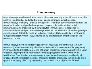Immune assay
Immunoassays are chemical tests used to detect or quantify a specific substance, the
analyze, in a blood or body fluid sample, using an immunological reaction.
Immunoassays are highly sensitive and specific. Their high specificity results from the
use of antibodies and purified antigens as reagents. An antibody is a protein
(immunoglobulin) produced by B-lymphocytes (immune cells) in response to
stimulation by an antigen. Immunoassays measure the formation of antibody-antigen
complexes and detect them via an indicator reaction. High sensitivity is achieved by
using an indicator system (e.g., enzyme label) that results in amplification of the
measured product.
Immunoassays may be qualitative (positive or negative) or quantitative (amount
measured). An example of a qualitative assay is an immunoassay test for pregnancy.
Pregnancy tests detect the presence of human chorionic gonadotropin (hCG) in urine
or serum. Highly purified antibodies can detect pregnancy within two days of
fertilization. Quantitative immunoassays are performed by measuring the signal
produced by the indicator reaction. This same test for pregnancy can be made into a
quantitative assay of hCG by measuring the concentration of product formed.
 