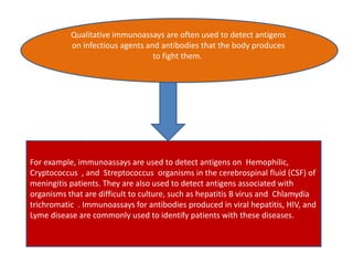 Qualitative immunoassays are often used to detect antigens
on infectious agents and antibodies that the body produces
to fight them.
For example, immunoassays are used to detect antigens on Hemophilic,
Cryptococcus , and Streptococcus organisms in the cerebrospinal fluid (CSF) of
meningitis patients. They are also used to detect antigens associated with
organisms that are difficult to culture, such as hepatitis B virus and Chlamydia
trichromatic . Immunoassays for antibodies produced in viral hepatitis, HIV, and
Lyme disease are commonly used to identify patients with these diseases.
 