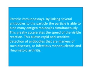 Particle immunoassays. By linking several
antibodies to the particle, the particle is able to
bind many antigen molecules simultaneously.
This greatly accelerates the speed of the visible
reaction. This allows rapid and sensitive
detection of antibodies that are markers of
such diseases, as infectious mononucleosis and
rheumatoid arthritis.
 