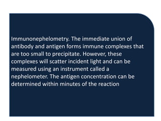Immunonephelometry. The immediate union of
antibody and antigen forms immune complexes that
are too small to precipitate. However, these
complexes will scatter incident light and can be
measured using an instrument called a
nephelometer. The antigen concentration can be
determined within minutes of the reaction
 