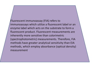 Fluorescent immunoassay (FIA) refers to
immunoassays which utilize a fluorescent label or an
enzyme label which acts on the substrate to form a
fluorescent product. Fluorescent measurements are
inherently more sensitive than colorimetric
(spectrophotometric) measurements. Therefore, FIA
methods have greater analytical sensitivity than EIA
methods, which employ absorbance (optical density)
measurement.
 