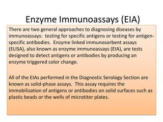 Enzyme Immunoassays (EIA)
There are two general approaches to diagnosing diseases by
immunoassays: testing for specific antigens or testing for antigen-
specific antibodies. Enzyme linked immunosorbent assays
(ELISA), also known as enzyme immunoassays (EIA), are tests
designed to detect antigens or antibodies by producing an
enzyme triggered color change.
All of the EIAs performed in the Diagnostic Serology Section are
known as solid-phase assays. This assay requires the
immobilization of antigens or antibodies on solid surfaces such as
plastic beads or the wells of microtiter plates.
 