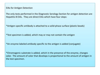 EIAs for Antigen Detection
The only tests performed in the Diagnostic Serology Section for antigen detection are
Hepatitis B EIAs. They are direct EIAs which have four steps:
*Antigen-specific antibody is attached to a solid-phase surface (plastic beads)
*Test specimen is added, which may or may not contain the antigen
*An enzyme-labeled antibody specific to the antigen is added (conjugate)
*Chromogenic substrate is added, which in the presence of the enzyme, changes
color. The amount of color that develops is proportional to the amount of antigen in
the test specimen.
 
